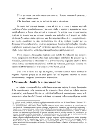 5
5º Las preguntas con varias respuestas correctas: diversas maneras de presentar y
corregir estas preguntas.
6º La fórmula de corrección por adivinación y otras alternativas.
Un punto que conviene destacar es que el tipo de pregunta o examen esperado
condiciona el cómo estudia el alumno, y de cómo estudia el alumno va a depender en buena
medida el cómo se forma, cómo aprende a pensar, etc. No se trata ya de preparar pruebas
objetivas sin errores, sino de preparar preguntas que estimulen en el alumno un estudio
inteligente. No vamos a tratar o proponer aquí directamente modelos de preguntas inteligentes
que pueden encontrarse en otras publicaciones3
, pero sí es oportuno recordar que con
demasiada frecuencia las pruebas objetivas, aunque estén formalmente bien hechas, estimulan
en el alumno un estudio muy pobre4
. En términos generales y para estimular en el alumno un
estudio menos memorístico y más rico, se pueden hacer dos recomendaciones:
1ª No limitarse a las pruebas objetivas como método de evaluación casi exclusivo
porque aunque estén muy bien hechas dejan fuera aspectos importantes del estudio y de su
evaluación, como es todo lo relacionado con la expresión escrita; las pruebas objetivas deben
formar parte de un espectro más amplio de métodos de evaluación, como suele indicarse con
frecuencia al tratar de métodos de evaluación (como Paxton, 2000).
2ª Si se va a utilizar este tipo de preguntas, conviene examinar buenos modelos de
preguntas objetivas, porque es un error pensar que las preguntas objetivas se limitan
necesariamente a comprobar conocimientos memorísticos.
2. Normas en la redacción de las pruebas objetivas
Al redactar preguntas objetivas es fácil cometer errores, tanto en la misma formulación
de la pregunta como en la redacción de las respuestas. Sobre el arte de redactar pruebas
objetivas hay una abundante literatura y casi todos los libros de evaluación dan una serie de
normas sobre cómo hacerlo5
. En parte se trata de normas que podemos considerar de sentido
3
Un excelente texto de evaluación con buenos modelos de preguntas de todo tipo es el de Bloom, Madaus y Hastings (1981),
de título muy expresivo: evaluation to improve learning.
4
Una investigación típica sobre cómo el examen esperado condiciona el cómo estudia el alumno es de Scouller (1998, con
206 alumnos de Educación). Cuando el alumno espera una prueba objetiva, el estudio es más superficial y memorístico, y
cuando espera preguntas abiertas el estudio es más profundo; además un enfoque superficial en el estudio está asociado a
buenos resultados en un examen tipo test, y a peores resultados en un examen de preguntas abiertas; y al revés un enfoque
profundo está asociado a buenos resultados en la prueba abierta y a peores en la prueba objetiva. Esta cuestión no es sin
embargo tan simple porque hay muchos tipos de preguntas objetivas, pero sí es verdad que las pruebas objetivas más
habituales y fáciles de preparar (para el profesor) condicionan un estudio más bien superficial.
5
Normas y ejemplos para redactar preguntas objetivas (y también sobre otros sistemas de evaluación) pueden encontrarse
con facilidad en textos de evaluación (uno excelente es el de Bloom, Madaus y Hastings, 1981) y en Internet, por ejemplo
Burton, Sudweeks, Merrill y Wood (1990, del Testing Center de Brigham Young University), Gross (1980) y en las
páginas Web de muchas universidades (por ejemplo University of Minnesota, The Office of Measurement Services, en
Classroom Resources).
 