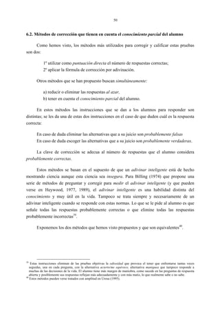 50
6.2. Métodos de corrección que tienen en cuenta el conocimiento parcial del alumno
Como hemos visto, los métodos más utilizados para corregir y calificar estas pruebas
son dos:
1º utilizar como puntuación directa el número de respuestas correctas;
2º aplicar la fórmula de corrección por adivinación.
Otros métodos que se han propuesto buscan simultáneamente:
a) reducir o eliminar las respuestas al azar,
b) tener en cuenta el conocimiento parcial del alumno.
En estos métodos las instrucciones que se dan a los alumnos para responder son
distintas; se les da una de estas dos instrucciones en el caso de que duden cuál es la respuesta
correcta:
En caso de duda eliminar las alternativas que a su juicio son probablemente falsas
En caso de duda escoger las alternativas que a su juicio son probablemente verdaderas.
La clave de corrección se adecua al número de respuestas que el alumno considera
probablemente correctas.
Estos métodos se basan en el supuesto de que un adivinar inteligente está de hecho
mostrando ciencia aunque esta ciencia sea insegura. Para Billing (1974) que propone una
serie de métodos de preguntar y corregir para medir el adivinar inteligente (y que pueden
verse en Heywood, 1977, 1989), el adivinar inteligente es una habilidad distinta del
conocimiento y muy útil en la vida. Tampoco se trata siempre y necesariamente de un
adivinar inteligente cuando se responde con estas normas. Lo que se le pide al alumno es que
señale todas las respuestas probablemente correctas o que elimine todas las respuestas
probablemente incorrectas39
.
Exponemos los dos métodos que hemos visto propuestos y que son equivalentes40
.
39
Estas instrucciones eliminan de las pruebas objetivas la odiosidad que provoca el tener que enfrentarse tantas veces
seguidas, una en cada pregunta, con la alternativa acierto/me equivoco, alternativa maniquea que tampoco responde a
muchas de las decisiones de la vida. El alumno tiene más margen de maniobra, como sucede en las preguntas de respuesta
abierta y posiblemente sus respuestas reflejan más adecuadamente y con más matiz, lo que realmente sabe o no sabe.
40
Estos métodos pueden verse tratados con amplitud en Urosa (1995).
 