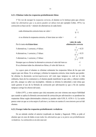 51
6.2.1. Eliminar todas las respuestas probablemente falsas
1º En vez de escoger la respuesta correcta, al alumno se le instruye para que elimine
todas las alternativas que a su juicio pueden ser falsas (ver por ejemplo Collet, 1971). La
corrección se hace así (k = número de alternativas en cada ítem):
cada eliminación correcta tiene un valor =
1k
1
−
si se elimina la respuesta correcta, el ítem tiene un valor = -1
valor de cada
Por lo tanto si el ítem tiene: eliminación correcta
5 alternativas, 1 correcta y 4 falsas:
15
1
−
= 0.25
4 alternativas, 1 correcta y 3 falsas:
14
1
−
= 0.33
3 alternativas, 1 correcta y 2 falsas:
13
1
−
= 0.50
Siempre que se elimine la alternativa correcta el valor del ítem es: -1
Si se eliminan todas las alternativas falsas, el valor del ítem es: 1
Lo seguro para el alumno es eliminar solamente las respuestas falsas de las que está
seguro que son falsas. Si se arriesga y elimina la respuesta correcta, tiene mucho que perder.
Se elimina la dicotomía acertar/equivocarse del todo (que tampoco es real en la vida
ordinaria, fuera de los exámenes) y el alumno puede manifestar lo que sabe, y obtener crédito
por ello, aunque su saber sea incompleto. Además se elimina la odiosidad y mal clima que
suele generar el uso de la fórmula de corrección por adivinación (y que a fin de cuentas
tampoco corrige los efectos del azar).
Collet (1971, y otros autores que cita) encuentra con este sistema una mayor fiabilidad
que cuando se aplica la fórmula convencional de corrección por adivinación o se ponderan las
respuestas falsas según determinados criterios (y pueden valer 0.50, 0, -0.50 ó -1). La razón
parece estar en que se evita mejor el adivinar y se tiene en cuenta el conocimiento parcial del
alumno.
6.2.2. Escoger todas las respuestas probablemente verdaderas
En un método similar al anterior (explicado en Jaradat y Sagawed, 1986), se pide al
alumno que en caso de duda escoja todas las alternativas que a su juicio son probablemente
verdaderas. La corrección es en este caso así:
 