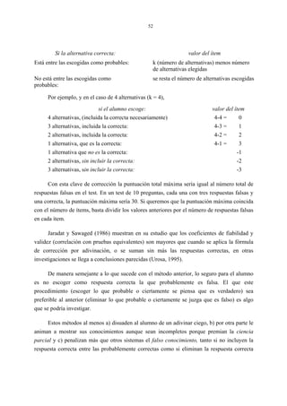 52
Si la alternativa correcta: valor del ítem
Está entre las escogidas como probables: k (número de alternativas) menos número
de alternativas elegidas
No está entre las escogidas como
probables:
se resta el número de alternativas escogidas
Por ejemplo, y en el caso de 4 alternativas (k = 4),
si el alumno escoge: valor del ítem
4 alternativas, (incluida la correcta necesariamente) 4-4 = 0
3 alternativas, incluida la correcta: 4-3 = 1
2 alternativas, incluida la correcta: 4-2 = 2
1 alternativa, que es la correcta: 4-1 = 3
1 alternativa que no es la correcta: -1
2 alternativas, sin incluir la correcta: -2
3 alternativas, sin incluir la correcta: -3
Con esta clave de corrección la puntuación total máxima sería igual al número total de
respuestas falsas en el test. En un test de 10 preguntas, cada una con tres respuestas falsas y
una correcta, la puntuación máxima sería 30. Si queremos que la puntuación máxima coincida
con el número de ítems, basta dividir los valores anteriores por el número de respuestas falsas
en cada ítem.
Jaradat y Sawaged (1986) muestran en su estudio que los coeficientes de fiabilidad y
validez (correlación con pruebas equivalentes) son mayores que cuando se aplica la fórmula
de corrección por adivinación, o se suman sin más las respuestas correctas, en otras
investigaciones se llega a conclusiones parecidas (Urosa, 1995).
De manera semejante a lo que sucede con el método anterior, lo seguro para el alumno
es no escoger como respuesta correcta la que probablemente es falsa. El que este
procedimiento (escoger lo que probable o ciertamente se piensa que es verdadero) sea
preferible al anterior (eliminar lo que probable o ciertamente se juzga que es falso) es algo
que se podría investigar.
Estos métodos al menos a) disuaden al alumno de un adivinar ciego, b) por otra parte le
animan a mostrar sus conocimientos aunque sean incompletos porque premian la ciencia
parcial y c) penalizan más que otros sistemas el falso conocimiento, tanto si no incluyen la
respuesta correcta entre las probablemente correctas como si eliminan la respuesta correcta
 