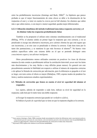 53
entre las probablemente incorrectas (Jennings and Bush, 2006)41
. La hipótesis que parece
probada es que el mejor funcionamiento de estas claves se debe a la disminución de las
respuestas al azar y a tener en cuenta la ciencia parcial del alumno; los alumnos que saben
más o que saben menos, o con mayor o menor seguridad, quedan mejor diferenciados.
6.2.3. Utilización simultánea del método tradicional (una única respuesta correcta) y el
de eliminar todas las respuestas probablemente falsas
También se ha propuesto el utilizar estos sistemas simultáneamente con el tradicional
(Billing, 1975): el alumno señala en primer lugar la respuesta que cree correcta, y no es
penalizado si escoge una alternativa incorrecta, pero además elimina las que está seguro que
son incorrectas, y en este caso es penalizado si elimina la correcta. Cada ítem tiene por lo
tanto dos puntuaciones, y se mantiene la que más favorece al alumno42
. No hemos visto
análisis específicos sobre este sistema doble en el que se pretende distinguir entre
conocimiento seguro y un adivinar inteligente.
Otros procedimientos menos utilizados consisten en ponderar los ítems de diversas
maneras (la más común es posiblemente utilizar la correlación ítem-total: pesan más los ítems
más discriminantes y los muy fáciles o muy difíciles pesan menos). En general con este
procedimiento aumenta la fiabilidad con respecto a utilizar el número de respuestas correctas
o de aplicar la fórmula de corrección por adivinación, pero la diferencia es pequeña si el test
es largo; con tests cortos el efecto es mayor (Haladyna, 1985, expone modos de ponderar los
ítems y analiza numerosos estudios experimentales).
6.3. Métodos de corrección que tienen en cuenta el nivel de seguridad del alumno al
responder.
Los sujetos, además de responder a cada ítem, indican su nivel de seguridad en la
respuesta; cada ítem por lo tanto tiene una doble respuesta:
a) Escoger la respuesta correcta (que puede ser verdadero o falso),
b) Indicar el grado de seguridad que se tiene en que la respuesta elegida es la correcta.
41
Estos autores (Jennings y Bush, 2006) examinan desde una perspectiva teórica las diferencias entre conocimiento perfecto,
conocimiento parcial, ausencia de conocimiento, desconocimiento parcial y desconocimiento total, las probabilidades de
acertar en cada situación y efectos de estos procedimientos de corrección en todas estas situaciones.
42
Heywood (1989) explica este sistema en sus diversas modalidades.
 