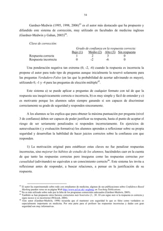 54
Gardner-Medwin (1995, 1998, 2006)43
es el autor más destacado que ha propuesto y
difundido este sistema de corrección, muy utilizado en facultades de medicina inglesas
(Gardner-Medwin y Gahan, 2003)44
.
Clave de corrección:
Grado de confianza en la respuesta correcta:
Bajo (1) Medio (2) Alto (3) Sin respuesta
Respuesta correcta 1 2 3 0
Respuesta incorrecta 0 -2 -6 0
Una ponderación negativa tan extrema (0, -2, -6) cuando la respuesta es incorrecta la
propone el autor para todo tipo de preguntas aunque inicialmente la reservó solamente para
las preguntas Verdadero-Falso (en las que la probabilidad de acertar adivinando es mayor),
utilizando 0, -1 y -4 para las preguntas de elección múltiple45
.
Este sistema a) se puede aplicar a preguntas de cualquier formato con tal de que la
respuesta sea inequívocamente correcta o incorrecta, b) es muy simple y fácil de entender y c)
es motivante porque los alumnos salen siempre ganando si son capaces de discriminar
correctamente su grado de seguridad y responden sinceramente.
A los alumnos se les explica que para obtener la máxima puntuación por pregunta (nivel
3 de confianza) deben ser capaces de poder justificar su respuesta, hasta el punto de aceptar el
riesgo de ser seriamente penalizados si responden incorrectamente. En ejercicios de
autoevaluación ( y evaluación formativa) los alumnos aprenden a reflexionar sobre su propia
seguridad y desarrollan la habilidad de hacer juicios correctos sobre la confianza con que
responden.
1) La motivación original para establecer estas claves no fue penalizar respuestas
incorrectas, sino mejorar los hábitos de estudio de los alumnos, haciéndoles caer en la cuenta
de que tanto las respuestas correctas pero inseguras como las respuestas correctas por
casualidad (adivinando) no equivalen a un conocimiento correcto46
. Este sistema les invita a
reflexionar antes de responder, a buscar relaciones, a pensar en la justificación de su
respuesta.
43
El autor ha experimentado sobre todo con estudiantes de medicina; algunas de sus publicaciones sobre Confidence-Based
Marking pueden verse en su página Web http://www.ucl.ac.uk/~ucgbarg/ en Teaching Publications.
44
No es más utilizado sobre todo por la falta de los programas comerciales adecuados (Gardner-Medwin, 2005).
45
También se han propuesto otros factores correctores más benévolos (1, .30 .10 con signo más si la respuesta es correcta y
signo menos si es incorrecta) (Wilcock, 2004).
46
Este autor (Gardner-Medwin, 1998) recuerda que el mantener con seguridad lo que es falso como verdadero es
especialmente importante en medicina. Por otra parte para el profesor las respuestas incorrectas y dadas con gran
seguridad son muy informativas.
 