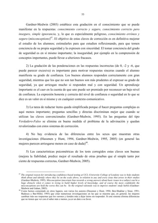 55
Gardner-Medwin (2003) establece esta gradación en el conocimiento que se puede
manifestar en la respuestas: conocimiento correcto y seguro, conocimiento correcto pero
inseguro, simple ignorancia, y, lo que es especialmente peligroso, conocimiento erróneo y
seguro (misconceptions)47
. El objetivo de estas claves de corrección es en definitiva mejorar
el estudio de los alumnos; estimularles para que estudien reflexionando, para que tomen
conciencia de su propia seguridad y la expresen con sinceridad. El tomar conciencia del grado
de seguridad es en sí mismo importante; la inseguridad, por ejemplo en la comprensión de
conceptos importantes, puede llevar a ulteriores fracasos.
2) La gradación de las ponderaciones en las respuestas incorrectas (de 0, -2 y -6, que
puede parecer excesiva) es importante para motivar respuestas sinceras cuando el alumno
manifiesta su grado de confianza. Los buenos alumnos responden correctamente con gran
seguridad, mientras que los que no son tan buenos son más prudentes al expresar su grado de
seguridad, ya que arriesgan mucho si responden mal y con seguridad. Un aprendizaje
importante es el caer en la cuenta de que uno puede ser premiado por reconocer un bajo nivel
de confianza. La expresión honesta y correcta del nivel de confianza o seguridad en lo que se
dice es un valor en sí mismo y en cualquier contexto comunicativo.
3) La tarea de redactar ítems queda simplificada porque el hacer preguntas complejas es
aquí menos importante; preguntas sencillas y directas discriminan mejor que cuando se
utilizan las claves convencionales (Gardner-Medwin, 1995). En las preguntas del tipo
Verdadero-Falso se elimina en buena medida el problema de la adivinación y quedan
revalorizadas con estos sistemas de corrección.
4) No hay evidencia de las diferencias entre los sexos que muestran otras
investigaciones (Hassmen y Hunt, 1994, Gardner-Medwin, 1995, 2005) (en general las
mujeres parecen arriesgarse menos en caso de duda)48
.
5) Las características psicométricas de los tests corregidos estas claves son buenas
(mejora la fiabilidad, predice mejor el resultado de otras pruebas que el simple tanto por
ciento de respuestas correctas, Gardner-Medwin, 2005).
47
The original reason for introducing confidence-based testing at UCL (University College of London) was to help students
think about and identify where they lie on the scale above, in relation to any and every issue that arises in their studies
(Gardner-Medwin, 1995). Misconception (uncertain bias towards a wrong answer) about basic issues in a subject can be a
huge obstacle when it comes to trying to build higher levels of knowledge, and of course the more confidently the
misconceptions are held the worse this can be. So the original rationale was to improve students' study habits (Gardner-
Medwin and Gahan, 2003).
48
Como hemos comentado en otros lugares, son varios los autores (Hassmen y Hunt, 1994; Ben-Shakhar y Sinai, 1991;
Budescu y Bar-Hillel, 1993) que citan numerosas investigaciones en las que se muestra que, en general, las mujeres
cambian más sus respuestas que los varones y tienden más a dejar ítems sin responder. Si este sistema elimina diferencias
que no tienen que ver con el saber más o menos, ya es un dato a su favor.
 