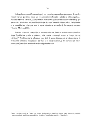 56
6) Los alumnos manifiestan su interés por este sistema cuando se dan cuenta de que les
permite ver en qué áreas tienen un conocimiento inadecuado o dónde se están engañando
(Gardner-Medwin y Gahan, 2003); también manifiestan que aumenta su autoconfianza y que
les fuerza a pensar más. En definitiva este tipo de doble respuesta premia más la comprensión
y la capacidad de relacionar que la mera intuición o recuerdo de la respuesta correcta
(Gardner-Medwin, 2006).
7) Estas claves de corrección se han utilizado con éxito en evaluaciones formativas
(cuya finalidad es ayudar a aprender, más énfasis en corregir errores a tiempo que en
calificar)49
. Posiblemente la aplicación más fácil de estos sistemas está precisamente en la
evaluación formativa, en ejercicios de clase y de autoevaluación, y por supuesto en cursos
online y en general en la enseñanza asistida por ordenador.
49
En el University College de Londres (con sistemas programados por ordenador); también se han utilizado en exámenes
convencionales de hasta 300 preguntas del tipo Verdadero-Falso (Gardner-Medwin y Cahan, 2003).
 