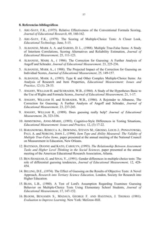 57
8. Referencias bibliográficas
1. ABU-SAYF, F.K., (1975). Relative Effectiveness of the Conventional Formula Scoring,
Journal of Educational Research, 69, 160-162.
2. ABU-SAYF, F.K., (1979). The Scoring of Multiple-Choice Tests: A Closer Look,
Educational Technology, June, 5-15.
3. ALBANESE, MARK A. A. and SABERS, D. L., (1988). Multiple True-False Items: A Study
of Interitem Correlations, Scoring Alternatives and Reliability Estimation, Journal of
Educational Measurement, 25, 111-123.
4. ALBANESE, MARK A., ( 1986). The Correction for Guessing: A Further Analysis of
Angoff and Schrader, Journal of Educational Measurement, 23, 225-236.
5. ALBANESE, MARK A., ( 1988). The Projected Impact of the Correction for Guessing on
Individual Scores, Journal of Educational Measurement, 25, 149-157.
6. ALBANESE, MARK A., (1993). Type K and Other Complex Multiple-Choice Items: An
Analysis of Research and Item Properties, Educational Measurement: Issues and
Practice, 12 (1). 28-33.
7. ANGOFF, WILLIAM H. and SCHRADER, W.B., (1984). A Study of the Hypotheses Basic to
the Use of Rights and Formula Scores, Journal of Educational Measurement, 21, 1-17.
8. ANGOFF, WILLIAM H. and SCHRADER, W.B., (1986). A Rejoinder to Albanese, The
Correction for Guessing: A Further Analysis of Angoff and Schrader, Journal of
Educational Measurement, 23, 237-243.
9. ANGOFF, WILLIAM R., (1989). Does guessing really help? Journal of Educational
Measurement, 26, 323-336.
10. ARMSTRONG, ANNE-MARIE, (1993). Cognitive-Style Differences in Testing Situations,
Educational Measurement: Issues and Practice, 12, (3) 17-22.
11. BARANOWSKI, REBECCA A.; DOWNING, STEVEN M.; GROSSO, LOUIS J.; PONIATOWSKI,
PAUL A. and NORCINI, JOHN J., (1994). Item Type and Ability Measured: The Validity of
Multiple True-False Items, paper presented at the annual meeting of the National Council
on Measurement in Education, New Orleans.
12. BATEMAN, DIANNE and KATO, CAROLYN, (1993). The Relationship Between Assessment
Tasks and Higher Level Thinking in the Social Sciences, paper presented at the annual
meeting of the American Educational Research Association, Atlanta.
13. BEN-SHAKHAR, G. and SINAI, Y., (1991). Gender differences in multiple-choice tests: The
role of differential guessing tendencies, Journal of Educational Measurement, 12, 428-
454.
14. BILLING, D.E., (1974). The Effect of Guessing on the Results of Objective Tests: A Novel
Approach, Research into Tertiary Science Education, London, Society for Research into
Higher Education.
15. BLISS, L.B., (1980). A Test of Lord's Assumption Regarding Examinee Guessing
Behavior on Multiple-Choice Tests Using Elementary School Students, Journal of
Educational Measurement, 17, 147-152.
16. BLOOM, BENJAMIN S., MADAUS, GEORGE F. AND HASTINGS, J. THOMAS (1981).
Evaluation to Improve Learning. New York: McGraw-Hill.
 