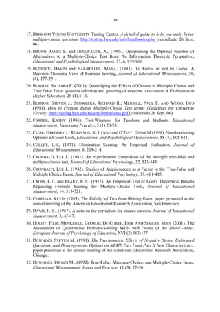 58
17. BRIGHAM YOUNG UNIVERSITY Testing Center. A detailed guide to help you make better
multiple-choice questions http://testing.byu.edu/info/handbooks.php (consultado 26 Sept.
06)
18. BRUNO, JAMES E. and DIRKWAGER, A., (1995). Determining the Optimal Number of
Alternatives to a Multiple-Choice Test Item: An Information Theoretic Perspective,
Educational and Psychological Measurement, 55, 6, 959-966.
19. BUDESCU, DAVID and BAR-HILLEL, MAYA, (1993). To Guess or not to Guess: A
Decision-Theoretic View of Formula Scoring, Journal of Educational Measurement, 30,
(4), 277-291.
20. BURTON, RICHARD F. (2001). Quantifying the Effects of Chance in Multiple Choice and
True/False Tests: question selection and guessing of answers. Assessment & Evaluation in
Higher Education, 26 (1),41-1.
21. BURTON, STEVEN J.; SUDWEEKS, RICHARD R.; MERRILL, PAUL F. AND WOOD, BUD
(1991). How to Prepare Better Multiple-Choice Test Items: Guidelines for University
Faculty. http://testing.byu.edu/faculty/betteritems.pdf (consultado 26 Sept. 06)
22. CARTER, KATHY (1986). Test-Wiseness for Teachers and Students. Educational
Measurement: Issues and Practice, 5 (1) 20-23.
23. CIZEK, GREGORY J.; ROBINSON, K. LYNNE and O’DAY, DENIS M (1998). Nonfunctioning
Options: a Closer Look, Educational and Psychological Measurement, 58 (4), 605-611.
24. COLLET, L.S., (1971). Elimination Scoring: An Empirical Evaluation, Journal of
Educational Measurement, 8, 209-214.
25. CRONBACH, LEE J., (1941). An experimental comparison of the multiple true-false and
multiple-choice test, Journal of Educational Psychology, 32, 533-543.
26. CRONBACH, LEE J., (1942). Studies of Acquiescence as a Factor in the True-False and
Multiple Choice Items, Journal of Educational Psychology, 33, 401-415.
27. CROSS, L.H. and FRARY, R.B., (1977). An Empirical Test of Lord's Theoretical Results
Regarding Formula Scoring for Multiple-Choice Tests, Journal of Educational
Measurement, 14. 313-321.
28. CHREHAN, KEVIN (1989). The Validity of Two Item-Writing Rules, paper presented at the
annual meeting of the American Educational Research Association, San Francisco.
29. DAVIS, F. B., (1967). A note on the correction for chance success, Journal of Educational
Measurement, 3, 43-47.
30. DOCHY, FILIP; MENKERKE, GEORGE; DE CORTE, ERIK AND SEGERS, MIEN (2001). The
Assessment of Quantitative Problem-Solving Skills with “none of the above”-items.
European Journal of Psychology of Education, XVI (2) 163-177
31. DOWNING, STEVEN M. (1991). The Psychometric Effects of Negative Stems, Unfocused
Questions, and Heterogeneous Options on NBME Part I and Part II Item Characteristics.
paper presented at the annual meeting of the American Educational Research Association,
Chicago.
32. DOWNING, STEVEN M., (1992). True-False, Alternate-Choice, and Multiple-Choice Items,
Educational Measurement: Issues and Practice, 11 (3), 27-30.
 