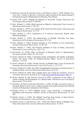 59
33. DOWNING, STEVEN M., GROSSO, LOUIS J. and NORCINI, JOHN J., (1994). Multiple True-
False Items: Validity in Specialty Certification, paper presented at the annual meeting of
the National Council on Measurement in Education, New Orleans.
34. EAKIN, R.R., (1977). Dodging the Dilemma of True-False Testing, Educational and
Psychological Measurement, 37, 659-663.
35. EBEL, ROBERT L. (1968). Blind Guessing on Objective Achievement Tests, Journal of
Educational Measurement, 5. 321-325.
36. EBEL, ROBERT L. (1975). Can Teachers Write Good True-False Items?, Educational and
Psychological Measurement, 12, 31-35.
37. EBEL, ROBERT L. (1977). Fundamentos de la medición educacional, Buenos Aires,
Editorial Guadalupe.
38. EBEL, ROBERT L. (1978). The Ineffectiveness of Multiple True-False Test Items,
Educational and Psychological Measurement, 38, 37-44.
39. EBEL, ROBERT L. (1982). Proposed Solutions to Two Problems of Test Construction,
Journal of Educational Measurement, 19, 267-278.
40. EBEL, ROBERT L. (1983). The Practical Validation of Tests of Ability, Educational
Measurement: Issues and Practice, 2 (2), 7-10.
41. EDVARSON, B., (1980). Effect of Reversal of Response Scales in Questionnaires,
Perceptual and Motor Skills, 50, 1125-1126.
42. FRARY, ROBERT B. (1982). A Simulation Study of Reliability and Validity of Multiple-
Choice Test Scores Under Six Response-Scoring Modes, Journal of Educational
Statistics, 7, 333-351.
43. FRARY, ROBERT B. (1988). Formula Scoring of Multiple-Choice Tests (Correction for
Guessing), Educational Measurement: Issues and Practice, 7, nº2, 33-37.
44. FRARY, ROBERT B. (1989). The Effect of Inappropriate Omissions on Formula Scores: A
Simulation Study, Journal of Educational Measurement, 26, 41-53.
45. FRARY, ROBERT B. (1995). More multiple-choice item writing do's and don'ts. Practical
Assessment, Research & Evaluation, 4(11). http://ericae.net/pare/getvn.asp?v=4&n=11 .
46. FRARY, ROBERT B. and TIDEMAN, NICOLAUS (1997). Comparison of two Indices of
Answer Copying and Development of a Spliced Index. Educational and Psychological
Measurement, 57 (1), 20-32.
47. FRIEDMAN, STEPHEN J and COOK, GREGORY L., (1994). The Effect of Cognitive Styles on
Changing Multiple-choice Answers, paper presented at the annual meeting of the National
Council on Measurement in Education, New Orleans.
48. FRISBIE, DAVID A. (1973). Multiple Choice versus True-False: a Comparison of
Reliabilities and Concurrent Validities, Journal of Educational Measurement, 10, 297-
304.
49. FRISBIE, DAVID A. (1992). The Multiple True-False Item Format: A Status Review,
Educational Measurement: Issues and Practice, 11 (4), 21-35.
50. FRISBIE, DAVID A. and SWEENEY, D.C., (1982) The Relative Merits of Multiple True-
False Achievement Tests, Journal of Educational Measurement, 19, 29-35.
 