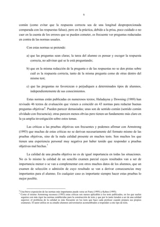 6
común (como evitar que la respuesta correcta sea de una longitud desproporcionada
comparada con las respuestas falsas), pero en la práctica, debido a la prisa, poco cuidado o no
caer en la cuenta de los errores que se pueden cometer, es frecuente ver preguntas redactadas
en contra de las normas usuales.
Con estas normas se pretende:
a) que las preguntas sean claras; la tarea del alumno es pensar y escoger la respuesta
correcta, no adivinar qué se le está preguntando;
b) que en la misma redacción de la pregunta o de las respuestas no se den pistas sobre
cuál es la respuesta correcta, tanto de la misma pregunta como de otras dentro del
mismo test;
c) que las preguntas no favorezcan o perjudiquen a determinados tipos de alumnos,
independientemente de sus conocimientos.
Estas normas están publicadas en numerosos textos; Haladayna y Downing (1989) han
revisado 46 textos de evaluación que vienen a coincidir en 43 normas para redactar buenas
preguntas objetivas6
. Pueden parecer demasiadas; unas son de sentido común (sentido común
olvidado con frecuencia); otras parecen menos obvias pero tienen un fundamento más claro en
la ya amplia investigación sobre estos temas.
Las críticas a las pruebas objetivas son frecuentes y podemos afirmar con Armstrong
(1993) que muchas de estas críticas no se derivan necesariamente del formato mismo de las
pruebas objetivas, sino de la mala calidad presente en muchos tests. Son muchos los que
tienen una experiencia personal muy negativa por haber tenido que responder a pruebas
objetivas mal hechas.7
La calidad de una prueba objetiva no es de igual importancia en todas las situaciones.
No es lo mismo la calidad de un sencillo examen parcial cuyos resultados van a ser de
importancia menor o se van a complementar con otros muchos datos de los alumnos, que un
examen de selección o admisión de cuyo resultado se van a derivar consecuencias muy
importantes para el alumno. En cualquier caso es importante siempre hacer estas pruebas lo
mejor posible.
6
Una breve exposición de las normas más importantes puede verse en Frary (1995) y Kehoe (1995).
7
Como el mismo Armstrong reconoce (1993) estas críticas son menos aplicables a los tests publicados, en los que suelen
seguirse con más rigor las normas establecidas para la construcción de tests y que por lo tanto tienden a ser de una calidad
superior; el problema de la calidad es más frecuente en los tests que hace cada profesor cuando prepara sus propios
exámenes. El autor utiliza en su estudio alumnos universitarios acostumbrados a responder a este tipo de tests.
 