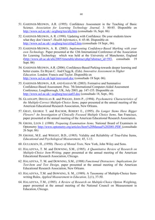 60
51. GARDNER-MEDWIN, A.R. (1995). Confidence Assessment in the Teaching of Basic
Science. Association for Learning Technology Journal. 3: 80-85. Disponible en
http://www.ucl.ac.uk/~ucgbarg/tea/altj.htm (consultado 16, Sept. 06)
52. GARDNER-MEDWIN, A. R. (1998). Updating with Confidence: Do your students know
what they don’t know?. Health Informatics, 4: 45-46. Disponible en
http://www.ucl.ac.uk/~ucgbarg/tea/ctilap2.htm (consultado 18 Sept., 06).
53. GARDNER-MEDWIN, A. R. (2005). Implementing Confidence-Based Marking with your
own Technology. Paper presented at the 12th International Conference of the Association
for Learning Technology which was held at the University of Manchester, England
(http://www.alt.ac.uk/altc2005/timetable/abstract.php?abstract_id=593, consultado 19
Sept. 06)
54. GARDNER-MEDWIN, A.R. (2006). Confidence-Based Parking-towards deeper learning and
better exams. En Bryan C. And Clegg K. (Eds). Innovative Assessment in Higher
Education. London: Francis and Taylor. Disponible en
http://www.ucl.ac.uk/lapt/innovass6.doc (consultado 18 Sept. 06).
55. GARDNER-MEDWIN, A.R. AND GAHAN M. (2003). Formative and Summative
Confidence-Based Assessment. Proc. 7th International Computer-Aided Assessment
Conference, Loughborough, UK, July 2003, pp. 147-155. Disponible en
http://www.ucl.ac.uk/~ucgbarg/tea/caa03.doc (consultado 18, Sept., 06).
56. GLASNAPP, DOUGLAS R. and POGGIO, JOHN P., (1994). Psychometric Characteristics of
the Multiple-Correct Multiple-Choice Items, paper presented at the annual meeting of the
American Educational Research Association, New Orleans.
57. GRAY, GEORGE T. and RACHOR, ROBERT E., (1995). Do Longer Stems Have Bigger
Flowers? An Investigation of Clinically Focused Multiple Choice Items, San Francisco,
paper presented at the annual meeting of the American Educational Research Association.
58. GROSS, LEON J. (1980). Preparing Examination Items, National Board of Examiners in
Optometry http://www.optometry.org/articles/Item%20Manual%202001.PDF (consultado
26 Sept. 06)
59. GROSSE, M.E. and WRIGHT, B.D., (1985). Validity and Reliability of True-False Items,
Educational and Psychological Measurement, 45, 1-13.
60. GULLIKSEN, H., (1950). Theory of Mental Tests, New York, John Wiley and Sons.
61. HALADYNA, T. M. and DOWNING, S.M., (1985). A Quantitative Review of Research on
Multiple-Choice Item-Writing, paper presented at the annual meeting of the American
Educational Research Association, Chicago.
62. HALADYNA, T. M. and DOWNING, S.M., (1988) Functional Distractors: Implications for
Test-Item and Test Design, paper presented at the annual meeting of the American
Educational Research Association, New Orleans.
63. HALADYNA, T.M. and DOWNING, S. M., (1989). A Taxonomy of Multiple-Choice Item-
writing Rules, Applied Measurement in Education, 2,(1), 37-50.
64. HALADYNA, T.M., (1985). A Review of Research on Multiple-Choice Option Weighting,
paper presented at the annual meeting of the National Council on Measurement in
Education, Chicago.
 