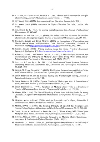 61
65. HASSMEN, PETER and HUNT, DARWIN P., (1994). Human Self-Assessment in Multiple-
Choice Testing, Journal of Educational Measurement, 31, 149-160.
66. HEYWOOD, JOHN, (1977). Assessment in Higher Education, London, John Wiley.
67. HEYWOOD, JOHN, (1989). Assessment in Higher Education, 2nd. edit., London, John
Wiley,
68. HOLZINGER, K. J., (1924). On scoring multiple-response test. Journal of Educational
Measurement, 15, 445-447.
69. JARADAT, D. and SAWAGED, S., (1986). The Subset Selection Technique for Multiple
Choice Tests: An Empirical Inquiry, Journal of Educational Measurement, 23, 369-376.
70. JENNINGS, SYLVIA and BUSH, MARTIN (2006). A Comparison of Conventional and
Liberal (Free-Choice) Multiple-Choice Tests. Practical Assessment, Research &
Evaluation, 11 (8) http://pareonline.net/pdf/v11n8.pdf (consultado 17, Dic., 2006).
71. KEHOE, JERARD (1995). Writing multiple-choice test items. Practical Assessment,
Research & Evaluation, 4(9). http://ericae.net/pare/getvn.asp?v=4&n=9
72. KNOWLES, SUSAN L. and WELCH, CYNTHIA A. (1992). A Meta-Analytic Review of Item
Discrimination and Difficulty in Multiple-Choice Items Using “None-of-the-Above”.
Educational and Psychological Measurement, Vol. 52 (3), 571-577.
73. LARKINS, A.G. and SWINT JR., J.W., (1976) Acquiescence-Dissent Response Set on an
Elementary True-False Achievement Test, Educational and Psychological Measurement,
36, 1025-1030.
74. LEVINE, M. V. and DRASGOW, F., (1983). The Relation Between Incorrect Option Choice
and Estimated Ability, Educational and Psychological Measurement 43, 675-685.
75. LORD, FREDERIC M. (1975). Formula Scoring and Number-Right Scoring, Journal of
Educational Measurement, 12, 7-11.
76. LORD, FREDERIC M. (1977a). Optimal Number of Choices per Item: A Comparison of
Four Approaches, Journal of Educational Measurement, 14, 33-38.
77. LORD, FREDERIC M. (1977b). Reliability of Multiple-Choice Tests as a Function of
Number of Choices per Item, Journal of Educational Psychology, 35, 175-180.
78. MARSH, H.W., (1986). The Bias of Negatively Worded Items in Rating Scales for Young
Children: A Cognitive-Developmental Phenomenon, Developmental Psychology, 22, 37-
49.
79. MORALES VALLEJO, PEDRO, (2006). Medición de actitudes en Psicología y Educación. 3ª
edición revisada. Madrid: Universidad Pontificia Comillas.
80. MORSE, DAVID T. (1998). The Relative Difficulty of Selected Test-Wiseness Skills
Among College Students. Educational and Psychological Measurement, 58 (3), 399-408.
81. OWEN, STEVE V. and FROMAN, ROBIN D., (1987). What's Wrong With Three-Option
Multiple Choice Items? Educational and Psychological Measurement, 47 (2), 513-522.
82. PAXTON, MORAG (2000). A Linguistic Perspective on Multiple Choice Questioning. .
Assessment & Evaluation in Higher Education, 22 (2), 109-111.
83. PETERSON, C.C. and PETERSON, J.L., (1976) Linguistic Determinants of the Difficulty of
True-False Test Items, Educational and Psychological Measurement, 36, 161-164.
 