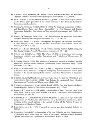 62
84. POMPLUN, MARK and OMAR, MD HAFIDZ, (1997). Multiple-Mark Items: An Alternative
Objective Format? Educational and Psychological Measurement, 57 (6), 949-962.
85. RICH, CHARLES E. and JOHANSSON, GEORGE A., (1990). An Item-level Analysis of None
of the Above, paper presented at the annual meeting of the American Educational
Research Association, Boston.
86. ROGERS, W. TODD and HARLEY, DWIGHT (1999). An Empirical Comparison of Three-
and Four-Choice Items and Tests: Susceptibility to Test-Wiseness and Internal
Consistency Reliability. Educational and Psychological Measurement, Vol. 59 (2), 234-
247.
87. ROGERS, W. TODD and YANG, PING (1996). Test-Wiseness: Its Nature and Application.
European Journal of Psychological Assessment, Vol. 12 (3), 247-259.
88. RODRIGUEZ, MICHAEL C. (2005). Three Options Are Optimal for Multiple-Choice Ítems:
A Meta-Analysis of 80 Years of Research. Educational Measurement: Issues and
Practice, Vol. 24, nº 2, 3-13
89. ROWLEY, G. L. and TRAUB, R.E., (1977). Formula Scoring, Number-Right Scoring, and
Test-Taking Strategy, Journal of Educational Measurement, 14, 15-22.
90. SAX, G. and COLLET, L., (1968). The effects of different instructions and guessing
formulas on reliability and validity, Educational and Psychological Measurement, 28,
1127-1136.
91. SCOULLER, KAREN (1998). The influence of assessment method on students’ learning
approaches: Multiple choice question examinations versus assignment essay. Higher
Education, 35, 453-472.
92. SHAHABI, SOHROB and YANG, LIH-MEEI, (1990). A Comparison Between Two Variations
of Multiple-Choice Items and Their Effects on Difficulty and Discrimination Values, paper
presented at the annual meeting of the National Council on Measurement in Education,
Boston.
93. SHERMIS, MARK D.; MESS KOCH, CANTAL; PAGE, ELLIS B.; KLEITH, TIMOTHY Z. AND
HARRINGTON, SUSANAMARIE (2002). Trait Ratings for Automated Essay Grading.
Educational and Psychological Measurement, 62 (1), 5-18
94. SOTARIDONA, LEONARDO S. AND MEIJER, ROB R. (2003). Two New Statistics to Detect
Answer Copying. Journal of Educational Measurement, 40 (1), 53-69
95. STRATON, R.G. and CATTS, R.M., (1980). A Comparison of Two, Three and Four-Choice
Items Tests Given a Fixed Total Number of Choices, Educational and Psychological
Measurement, 40, 357-365.
96. SUBHIYAH, RAJA G. and DOWNING, STEVEN M., (1993). K-Type and A-Type Items: IRT
Comparisons of Psychometric Characteristics in a Certification Examination, paper
presented at the annual meeting of the Annual Meeting of the National Council on
Measurement in Education, Atlanta.
97. THURSTONE, LOUIS L., (1919). A method for scoring tests, Psychological Bulletin, 16,
235-240.
98. TOLLEFSON, NONA (1987). A Comparison of the Item Difficulty and Item Discrimination
of Multiple-Choice Items Using the "None of the Above" and One Correct Response
Options, Educational and Psychological Measurement, 47 (2), 385-400.
 