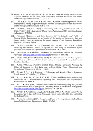 63
99. TRAUB, R. E., and HAMBLETON, R. K., (1972). The effects of scoring instructions and
degree of speedness on the validity and reliability of multiple-choice tests, Educational
and Psychological Measurement, 32, 737-758.
100. TRAUB, R. E., HAMBLETON, R. K. and SINGH, D., (1969). Effects of promised reward
and threatened penalty on performance of a multiple-choice vocabulary test, Educational
and Psychological Measurement, 29, 847-862.
101. TRAXLER, ARTHUR E., (1966). Administering and Scoring the Objective Test, en
LINQUIST, E. F., (Ed.), Educational Measurement, Washington, D.C., American Council
on Education, 329-416).
102. TREVISAN, MICHAEL S. and SAX, GILBERT, (1990). Reliability and Validity of
Multiple-Choice Examinations as a Function of the Number of Options per Item and
Student Ability, paper presented at the annual meeting of the American Educational
Research Association, Boston.
103. TREVISAN, MICHAEL S.; SAX, GILBERT and MICHAEL, WILLIAM B., (1994).
Estimating the optimum number of options per item using an incremental option
paradigm, Educational and Psychological Measurement, 54, 1, 86-91.
104. UNIVERSITY OF MINNESOTA, The Office of Measurement Services (en Classroom
Resources) http://oms.umn.edu/oms/index.php (consultado 26 Sept. 06)
105. UROSA SANZ, BELÉN MERCEDES (1995). La adivinación en las pruebas objetivas:
alternativas a la fórmula clásica de corrección, tesis doctoral, Madrid, Universidad
Pontificia Comillas.
106. WANG, JIANJUN and CALHOUN, GEORGE (1997). A Useful Function for Assessing the
Effect of Guessing on True-False and Multiple-Choice Tests. Educational and
Psychological Measurement, 57 (1), 179-185.
107. WASON, P.C., (1961). Response to Affirmative and Negative Binary Responses,
British Journal of Psychology, 52, 133-142.
108. WATERS, C.W. AND WATERS, L. K., (1971). Validity and likeability for three scoring
instructions for a multiple-choice vocabulary test, Educational and Psychological
Measurement, 31, 935-938.
109. WILCOCK, SEAN (2004) From unconscious to conscious learning using MCQs with a
Confidence Factor, Leeds Metropolitan University, School of Information Management,
www.lmu.ac.uk/ies/im/RIP2004-2.pdf (Consultado 19, Sept. 06)
110. WITKIN, H. A., OLTMAN, P. K., RASKING, E. and KARP, S. A., (1971). Manual for the
Embedded Figures Test and Group Embedded Figures Test, Palo Alto, CA: Consulting
Psychologist Press.
111. WOLLACK, JAMES A. (2003). Comparison of Answer Copying Indices with Real Data.
Journal of Educational Measurement, 40 (3), 189-205.
 