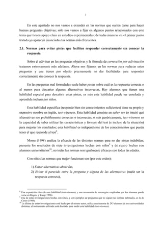 7
En este apartado no nos vamos a extender en las normas que suelen darse para hacer
buenas preguntas objetivas; sólo nos vamos a fijar en algunos puntos relacionados con este
tema que tienen apoyo claro en estudios experimentales; de todas maneras en el primer punto
tratado ya aparecen enunciadas las normas más frecuentes.
2.1. Normas para evitar pistas que faciliten responder correctamente sin conocer la
respuesta
Sobre el adivinar en las preguntas objetivas y la fórmula de corrección por adivinación
tratamos extensamente más adelante. Ahora nos fijamos en las normas para redactar estas
preguntas y que tienen por objeto precisamente no dar facilidades para responder
correctamente sin conocer la respuesta.
En las preguntas mal formuladas suele haber pistas sobre cuál es la respuesta correcta o
al menos para descartar algunas alternativas incorrectas, Hay alumnos que tienen una
habilidad especial para descubrir estas pistas; es más esta habilidad puede ser enseñada y
aprendida incluso por niños.
Esta habilidad específica (responde bien sin conocimientos suficientes) tiene su propio y
expresivo nombre en inglés, test-wiseness. Esta habilidad consiste en saber ver (o intuir) qué
alternativas son probablemente correctas o incorrectas, o más genéricamente, test-wiseness es
la capacidad de saber utilizar las características y formato del test (e incluso de la situación)
para mejorar los resultados; esta habilidad es independiente de los conocimientos que pueda
tener el que responde al test8
.
Morse (1998) analiza la eficacia de las distintas normas para no dar pistas indebidas;
presenta los resultados de siete investigaciones hechas con niños9
y de cuatro hechas con
alumnos universitarios10
; no todas las normas son igualmente eficaces con todas las edades.
Con niños las normas que mejor funcionan son (por este orden):
1) Evitar alternativas absurdas,
2) Evitar el parecido entre la pregunta y alguna de las alternativas (suele ser la
respuesta correcta),
8
Una exposición clara de esta habilidad (test-wiseness) y una taxonomía de estrategias empleadas por los alumnos puede
verse en Rogers y Yang (1996).
9
Una de estas investigaciones hechas con niños, y con ejemplos de preguntas que no siguen las normas habituales, es la de
Carter (1986).
10
La última de estas investigaciones está hecha por el mismo autor; utiliza una muestra de 243 alumnos de tres universidades
distintas; el instrumento utilizado está diseñado para medir esta habilidad (test-wiseness).
 