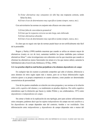 8
3) Evitar alternativas muy semejantes (si sólo hay una respuesta correcta, serán
falsas las dos),
4) Evitar el uso de determinantes muy específicos (como siempre, nunca, etc.).
Con universitarios las normas en conjunto más eficaces son estas cuatro:
1) Evitar falta de concordancia gramatical
2) Evitar que la respuesta correcta sea más larga, más elaborada
3) Evitar alternativas absurdas
4) Evitar el uso de determinantes muy específicos (como siempre, nunca, etc.).
Es claro que no seguir este tipo de normas puede hacer un test artificialmente más fácil
de lo pretendido.
Rogers y Harley (1999) también muestran que cuando se utiliza un número mayor de
alternativas (cuatro en vez de tres), aumentan también las pistas indebidas para rechazar
alternativas falsas11
; estas investigaciones son coherentes con las que muestran que cuando se
eliminan las alternativas menos funcionales (no atraen ni a los que menos saben), aumenta la
fiabilidad de todo el test (Cizek, Robinson y O’Day, 1998).
2.2. Las pruebas objetivas mal hechas perjudican a los alumnos dependientes de campo
En cualquier tipo de examen se pretende comprobar qué sabe el alumno, diferenciar a
unos alumnos de otros según sepan más o menos, pero no se busca diferenciarlos según
criterios ajenos a su propia competencia en cuanto alumnos, como pueden ser determinadas
características de personalidad.
Uno de los puntos estudiados en relación con otras preguntas y sus normas es la relación
entre estilo cognitivo del alumno y su rendimiento en pruebas objetivas. Por estilo cognitivo
entendemos aquí la distinción que hacen (y miden Witkin y sus colaboradores, 1971) entre
dependientes e independientes de campo.
Sin entrar a fondo en la explicación de esta tipología, pero para aclarar suficientemente
estos conceptos, podemos decir que los sujetos independientes de campo son más analíticos y
los dependientes de campo dependen más del contexto, tienden a ver totalidades. Esta
diferenciación entre independientes y dependientes de campo (dependen más o menos del
11
En estos autores pueden encontrarse más referencias sobre esta habilidad de test-wiseness; el primer autor tiene otros
estudios sobre lo mismo.
 