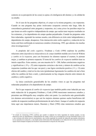 9
contexto en su percepción de las cosas) es ajena a la inteligencia del alumno y a la calidad de
su estudio.
En el caso de las preguntas objetivas, el campo es la misma pregunta y sus respuestas.
Cuando en una pregunta hay pistas irrelevantes (respuesta correcta más larga, falta de
concordancia gramatical entre pregunta y respuestas, etc.) estas pistas las perciben mejor los
que tienen un estilo cognitivo independiente de campo, que suelen tener mejores resultados en
los exámenes, y los dependientes de campo quedan perjudicados. Cuando las preguntas están
bien redactadas, siguiendo las normas usuales, esta diferencia en éxito entre independientes y
dependientes de campo, desaparece. Esta interacción entre estilo cognitivo y redacción de los
ítems está bien confirmada en numerosos estudios (Armstrong, 1993, que además cita muchas
otras investigaciones).12
A propósito del estilo cognitivo, Friedman y Cook (1994) exploran las posibles
relaciones entre dependencia-independencia de campo (también medida con el test de Witkin)
y cambio en la respuesta, pues con frecuencia los alumnos repasan el examen, lo piensan
mejor, y cambian su primera respuesta. El tema de los cambios de respuesta también tiene su
interés específico. Estos autores, con una muestra de N = 200, hallan correlaciones negativas
y significativas (-.19 y -.32) entre respuestas correctas a dos tests y número de cambios en las
respuestas (cambian más los que van peor) y una ligera correlación positiva (.11 y .13) entre
efectos del cambio y total en los dos tests (predominan ligeramente los cambios de mal a bien
sobre los cambios de bien a mal), y prácticamente no hay ninguna relación entre número de
cambios y estilo cognitivo.
La única conclusión generalizable de los estudios vistos es que las preguntas mal
redactadas perjudican a los dependientes de campo.
Por lo que respecta al cambio de respuesta (que también podría estar inducido por una
mala redacción de la pregunta) Friedman y Cook (1994) mencionan numerosos estudios y
presentan una bibliografía muy completa sobre este punto. La conclusión más generalizable
(en alumnos universitarios) es que son los mejores alumnos quienes suelen beneficiarse del
cambio de respuesta (cambian preferentemente de mal a bien). Aunque el cambio de respuesta
tiene aquí una importancia menor, Hassmen y Hunt (1994) citan numerosos estudios que
12
El estudio de Armstrong (1993) confirma que cuando se redactan los ítems siguiendo las normas usuales, no hay
diferencias entre los dependientes e independientes de campo. Utiliza en su investigación el Group Embedded Figures Test
y dos versiones del mismo test de conocimientos, una versión siguiendo las normas de redacción que pueden encontrarse
en los manuales de evaluación, y otra dando pistas irrelevantes bien disimuladas en la redacción de los ítems; de hecho los
sujetos fueron después incapaces de localizar conscientemente la mayoría de estas pistas.
 