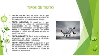 TIPOS DE TEXTO
 TEXTO DESCRIPTIVO: Es aquel en el que
prevalecen las características de un objeto de
forma estática, sin transcurso de tiempo.
 TEXTO NARRATIVO: Es aquel en el que
encontramos un relato de acontecimientos
desarrollados en un tiempo o lugar
determinado y llevados a cabo por personajes
reales o imaginarios, siguiendo un orden
temporal o casual, este se puede escribir en
prosa o en verso.
 TEXTO EXPOSITIVO: Es el texto en el que se
presentan, de forma neutral y objetiva,
determinados hechos o realidades.
 TEXTO ARGUMENTATIVO: Es aquel en el que
se presentan las razones a favor o en contra
de determinada “posición” o “tesis”, con el
fin de convencer al interlocutor a través de
diferentes argumentos.
 