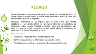RESUMEN
llamamos ensayo a una composición escrita en prosa, de extensión variable, en
la que damos nuestras ideas y punto de vista particulares sobre un tema que
nos interesa o que nos es asignado
Reducción informativa de un original, sino un texto nuevo que intenta
adaptarse a las características de un nuevo contexto comunicativo, es
importante saber con que finalidad se realiza, quien será su destinario, que
espera el destinario del resumen o en que medio laboral o académico se
desarrolla la actividad de resumir el texto.
PARA QUE SIRVE
a) Seleccionar y organizar ideas o datos importantes
b) Definir y esquematizar la información esencial de u tema
c) Facilita la comprensión y el aprendizaje de nuevos conocimientos
 