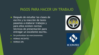 PASOS PARA HACER UN TRABAJO
 Después de estudiar las clases de
escrito y la reacción de texto
pasamos a elaborar trabajos y
para ellos existen normas
técnicas de presentación para
entregar un excelente escrito.
 Sin profundizar las mencionaremos:
 NORMAS INCONTEC
 NORMAS APA
 