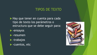 TIPOS DE TEXTO
 Hay que tener en cuenta para cada
tipo de texto los parámetros o
estructura que se debe seguir para:
 -ensayos
 -resumen
 -trabajos
 -cuentos, etc
 