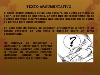 TEXTO ARGUMENTATIVO
El texto argumentativo exige una postura, un punto de vista, es
decir, la defensa de una tesis. En este tipo de textos también se
pueden plantear interrogantes que incluso pueden ser el punto
de partida para otros escritos.
En este tipo de textos se exponen argumentos a favor o en
contra respecto de una tesis o posición sobre un tema
determinado.
El objetivo es convencer y
persuadir al lector sobre diversas
temáticas. Generar una reacción
a través de diversas razones,
posturas, juicios de valor,
aspectos positivos o negativos.
 