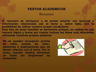 TEXTOS ACADEMICOS
Resumen
El resumen se enriquece y se puede ampliar con lecturas o
información relacionada con el tema y, sobre todo, con la
posibilidad de utilizar nuestro propio vocabulario.
Este tipo de texto también se denomina síntesis, se realiza de una
manera lógica y breve por cuanto incluye las ideas más relevantes
utilizando nuestras propias palabras.
No se pueden incorporar puntos
de vista, juicios de valor,
opiniones o explicaciones que no
tienen relación con el texto. Por lo
tanto, resumir implica minimizar
un texto sin tergiversar su
contenido.
 
