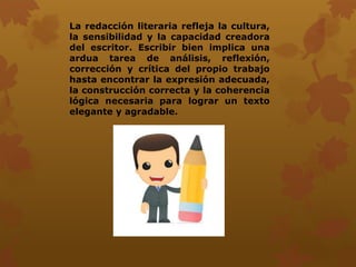 La redacción literaria refleja la cultura,
la sensibilidad y la capacidad creadora
del escritor. Escribir bien implica una
ardua tarea de análisis, reflexión,
corrección y crítica del propio trabajo
hasta encontrar la expresión adecuada,
la construcción correcta y la coherencia
lógica necesaria para lograr un texto
elegante y agradable.
 
