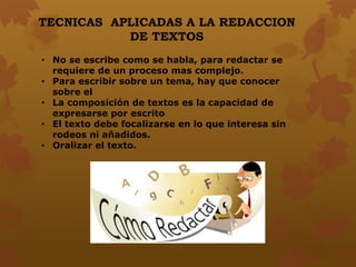 • No se escribe como se habla, para redactar se
requiere de un proceso mas complejo.
• Para escribir sobre un tema, hay que conocer
sobre el
• La composición de textos es la capacidad de
expresarse por escrito
• El texto debe focalizarse en lo que interesa sin
rodeos ni añadidos.
• Oralizar el texto.
TECNICAS APLICADAS A LA REDACCION
DE TEXTOS
 