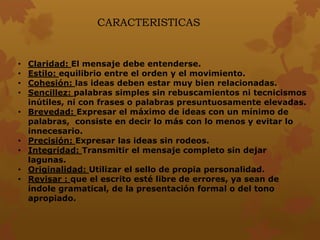 CARACTERISTICAS
• Claridad: El mensaje debe entenderse.
• Estilo: equilibrio entre el orden y el movimiento.
• Cohesión: las ideas deben estar muy bien relacionadas.
• Sencillez: palabras simples sin rebuscamientos ni tecnicismos
inútiles, ni con frases o palabras presuntuosamente elevadas.
• Brevedad: Expresar el máximo de ideas con un mínimo de
palabras, consiste en decir lo más con lo menos y evitar lo
innecesario.
• Precisión: Expresar las ideas sin rodeos.
• Integridad: Transmitir el mensaje completo sin dejar
lagunas.
• Originalidad: Utilizar el sello de propia personalidad.
• Revisar : que el escrito esté libre de errores, ya sean de
índole gramatical, de la presentación formal o del tono
apropiado.
 