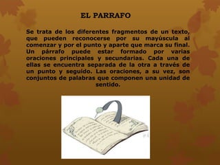 EL PARRAFO
Se trata de los diferentes fragmentos de un texto,
que pueden reconocerse por su mayúscula al
comenzar y por el punto y aparte que marca su final.
Un párrafo puede estar formado por varias
oraciones principales y secundarias. Cada una de
ellas se encuentra separada de la otra a través de
un punto y seguido. Las oraciones, a su vez, son
conjuntos de palabras que componen una unidad de
sentido.
 