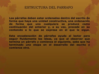 ESTRUCTURA DEL PARRAFO
Los párrafos deben estar ordenados dentro del escrito de
forma que haya una unidad constructiva, una ordenación
de forma que uno cualquiera se produce como
continuación del anterior y, a su vez, precede en su
contenido a lo que se expresa en el que le sigue.
Esta encadenación de párrafos ayuda al lector para
seguir fluidamente las ideas, ya que al observar que
termina un párrafo y comienza el siguiente, sabe que ha
terminado una etapa en el desarrollo del escrito y
comienza otra.
 