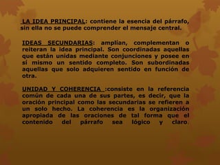 LA IDEA PRINCIPAL: contiene la esencia del párrafo,
sin ella no se puede comprender el mensaje central.
IDEAS SECUNDARIAS: amplían, complementan o
reiteran la idea principal. Son coordinadas aquellas
que están unidas mediante conjunciones y posee en
sí mismo un sentido completo. Son subordinadas
aquellas que solo adquieren sentido en función de
otra.
UNIDAD Y COHERENCIA :consiste en la referencia
común de cada una de sus partes, es decir, que la
oración principal como las secundarias se refieren a
un solo hecho. La coherencia es la organización
apropiada de las oraciones de tal forma que el
contenido del párrafo sea lógico y claro.
 