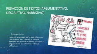 REDACCIÓN DE TEXTOS (ARGUMENTATIVO,
DESCRIPTIVO, NARRATIVO)
• Texto descriptivo.
Este texto se relaciona con el texto informativo.
Enfatiza en un tema central y en enunciar
elementos o cualidades de objetos y sucesos. El
lenguaje es rico en sustantivos y adjetivos
calificativos.
 