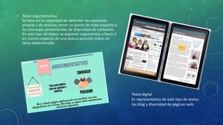 • Texto argumentativo
Se basa en la capacidad de defender las opiniones
propias y de analizar, tener un punto de vista respecto a
los mensajes provenientes de diversidad de contextos.
En este tipo de textos se exponen argumentos a favor o
en contra respecto de una tesis o posición sobre un
tema determinado.
Texto digital
Es representativo de este tipo de textos
los blog y diversidad de páginas web.
 