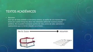TEXTOS ACADÉMICOS
• Resumen:
Este tipo de texto también se denomina síntesis, se realiza de una manera lógica y
breve por cuanto incluye las ideas más relevantes utilizando nuestras propias
palabras. No se pueden incorporar puntos de vista, juicios de valor, opiniones o
explicaciones que no tienen relación con el texto.
 