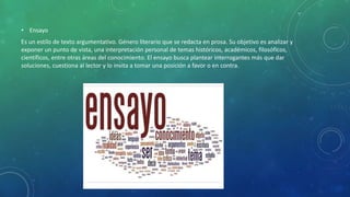 • Ensayo
Es un estilo de texto argumentativo. Género literario que se redacta en prosa. Su objetivo es analizar y
exponer un punto de vista, una interpretación personal de temas históricos, académicos, filosóficos,
científicos, entre otras áreas del conocimiento. El ensayo busca plantear interrogantes más que dar
soluciones, cuestiona al lector y lo invita a tomar una posición a favor o en contra.
 