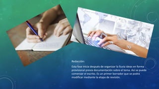 Redacción:
Esta fase inicia después de organizar la lluvia ideas en forma
provisional previa documentación sobre el tema. Así se puede
comenzar el escrito. Es un primer borrador que se podrá
modificar mediante la etapa de revisión.
 