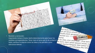 • Revisión y corrección:
importante revisar el texto, leerlo detenidamente para hacer los
cambios correspondientes. Tener claro el tema que le da unidad al
texto, verificar la relación entre las ideas y los párrafos como
estructura textual.
 