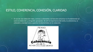 ESTILO, COHERENCIA, COHESIÓN, CLARIDAD
• El uso de una redacción clara, concisa y coherente a la hora de comunicar es fundamental así
como la redacción y ortografía apropiada. De ahí la importancia del estilo, la coherencia, la
cohesión y claridad como aspectos fundamentales en la redacción.
 