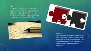 • Estilo
Es la forma particular o la característica
especial como se expresa la persona que
redacta un escrito. Se relaciona con la
forma en que se utilizan algunas palabras,
se organizan y se presentan las ideas.
Claridad:
Se trata de dar a conocer conceptos de
fácil asimilación y redactar las ideas de
forma que se puedan comprender. Este
aspecto se relaciona con la sintaxis, la
organización y la extensión de las
oraciones.
 