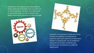 • Coherencia: es el aspecto que le da unidad al
texto a partir de enunciados que se centran en
un tema específico. Las ideas secundarias son
un eje fundamental, un hilo conductor que
aporta información relevante a la idea principal
Cohesión: es el proceso a través del cual se
vinculan las palabras y se estructuran
oraciones que hacen parte de un texto para
facilitar la comprensión. Así se establecen
relaciones de carácter semántico que
terminan por constituirse en unidad de
significación.
 