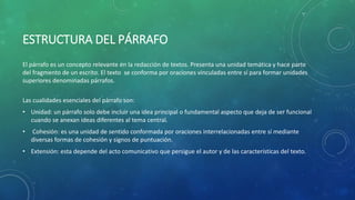 ESTRUCTURA DEL PÁRRAFO
El párrafo es un concepto relevante en la redacción de textos. Presenta una unidad temática y hace parte
del fragmento de un escrito. El texto se conforma por oraciones vinculadas entre sí para formar unidades
superiores denominadas párrafos.
Las cualidades esenciales del párrafo son:
• Unidad: un párrafo solo debe incluir una idea principal o fundamental aspecto que deja de ser funcional
cuando se anexan ideas diferentes al tema central.
• Cohesión: es una unidad de sentido conformada por oraciones interrelacionadas entre sí mediante
diversas formas de cohesión y signos de puntuación.
• Extensión: esta depende del acto comunicativo que persigue el autor y de las características del texto.
 