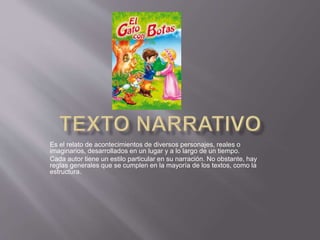 Es el relato de acontecimientos de diversos personajes, reales o
imaginarios, desarrollados en un lugar y a lo largo de un tiempo.
Cada autor tiene un estilo particular en su narración. No obstante, hay
reglas generales que se cumplen en la mayoría de los textos, como la
estructura.
 