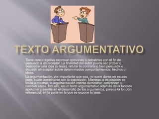 Tiene como objetivo expresar opiniones o debatirlas con el fin de
persuadir a un receptor. La finalidad del autor puede ser probar o
demostrar una idea (o tesis), refutar la contraria o bien persuadir o
disuadir al receptor sobre determinados comportamientos, hechos o
ideas.
La argumentación, por importante que sea, no suele darse en estado
puro, suele combinarse con la exposición. Mientras la exposición se
limita a mostrar, la argumentación intenta demostrar, convencer o
cambiar ideas. Por ello, en un texto argumentativo además de la función
apelativa presente en el desarrollo de los argumentos, parece la función
referencial, en la parte en la que se expone la tesis.
 