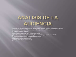 Consiste en reconocer las claves del receptor, la parte ajena a nosotros que recibirá
el mensaje. Para ello, debemos responder algunas cuestiones:
¿Quiénes son mis lectores?
¿Qué puesto desempeñan? ¿Qué tono utilizar?
¿Cuánto conocen sobre el tema? ¿Qué contenido y vocabulario incluir?
¿Cómo reaccionarán? ¿Qué respuesta busco?
¿Cuál es el estilo más idóneo?
¿Cómo utilizarán el documento?
 