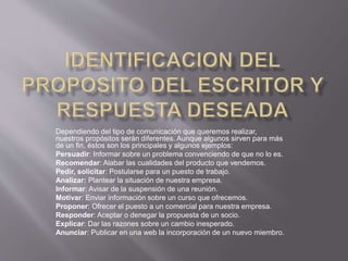 Dependiendo del tipo de comunicación que queremos realizar,
nuestros propósitos serán diferentes. Aunque algunos sirven para más
de un fin, éstos son los principales y algunos ejemplos:
Persuadir: Informar sobre un problema convenciendo de que no lo es.
Recomendar: Alabar las cualidades del producto que vendemos.
Pedir, solicitar: Postularse para un puesto de trabajo.
Analizar: Plantear la situación de nuestra empresa.
Informar: Avisar de la suspensión de una reunión.
Motivar: Enviar información sobre un curso que ofrecemos.
Proponer: Ofrecer el puesto a un comercial para nuestra empresa.
Responder: Aceptar o denegar la propuesta de un socio.
Explicar: Dar las razones sobre un cambio inesperado.
Anunciar: Publicar en una web la incorporación de un nuevo miembro.
 