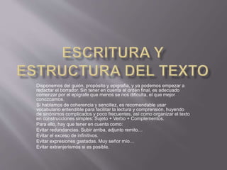 Disponemos del guión, propósito y epigrafía, y ya podemos empezar a
redactar el borrador. Sin tener en cuenta el orden final, es adecuado
comenzar por el epígrafe que menos se nos dificulta, el que mejor
conozcamos.
Si hablamos de coherencia y sencillez, es recomendable usar
vocabulario entendible para facilitar la lectura y comprensión, huyendo
de sinónimos complicados y poco frecuentes, así como organizar el texto
en construcciones simples: Sujeto + Verbo + Complementos.
Para ello, hay que tener en cuenta como:
Evitar redundancias. Subir arriba, adjunto remito…
Evitar el exceso de infinitivos.
Evitar expresiones gastadas. Muy señor mío…
Evitar extranjerismos si es posible.
 