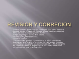 Escrito el borrador, queda revisarlo y corregirlo. Es la última fase de la
escritura, esto es fundamental. Con este repaso, aseguramos algunas
claves a la hora de redactar para los demás:
Cumplir los principios básicos de la lectura.
Utilizar el estilo y tono adecuados.
Gramática y sintaxis.
Es recomendable que esta segunda lectura la realice también otra
persona para tener en cuenta su opinión. Si no es posible, lo ideal es
hacer un lectura en voz alta, una corrección de oído, del texto completo.
Así, podemos observar el escrito como un todo antes de realizar las
correcciones que cada epígrafe precise.
 