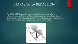 ETAPAS DE LA REDACCION
 PLANIFICACION: Es cuando nos tomamos el tiempo para ampliar la
información sobre el tema, verificar sus antecedentes y tomar bases desde
donde plantear el escrito debemos tener en cuenta que en esta etapa se revisa
para quien vamos a escribir y sobre que tema lo vamos a hacer.
 