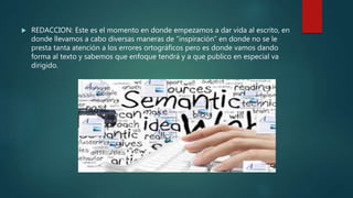  REDACCION: Este es el momento en donde empezamos a dar vida al escrito, en
donde llevamos a cabo diversas maneras de “inspiración” en donde no se le
presta tanta atención a los errores ortográficos pero es donde vamos dando
forma al texto y sabemos que enfoque tendrá y a que publico en especial va
dirigido.
 