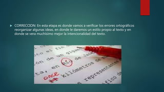  CORRECCION: En esta etapa es donde vamos a verificar los errores ortográficos
reorganizar algunas ideas, en donde le daremos un estilo propio al texto y en
donde se vera muchísimo mejor la intencionalidad del texto.
 